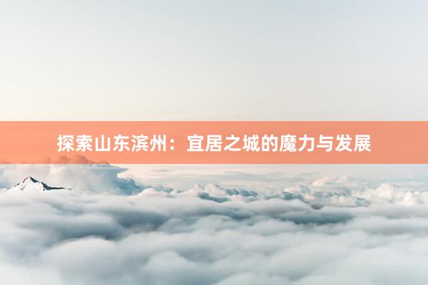 探索山东滨州：宜居之城的魔力与发展
